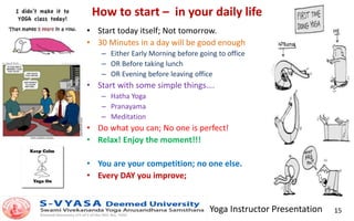Yoga Instructor Presentation 15
How to start – in your daily life
• Start today itself; Not tomorrow.
• 30 Minutes in a day will be good enough
– Either Early Morning before going to office
– OR Before taking lunch
– OR Evening before leaving office
• Start with some simple things….
– Hatha Yoga
– Pranayama
– Meditation
• Do what you can; No one is perfect!
• Relax! Enjoy the moment!!!
• You are your competition; no one else.
• Every DAY you improve;
 