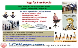 Yoga Instructor Presentation 17
Yoga for Busy People
There are several yoga centers conduct yoga classes for Busy people
– simple stretches to some breathing techniques.
 http://www.artofliving.org/in-en/yoga/yoga-benifits/are-you-busy-take-break-yoga
 https://www.youtube.com/watch?v=5l5gRVtAyHM
 http://sumohacks.com/top-yoga-courses-udemy
Time is Money. But remember ‘Health is Wealth’
A balance between both is perfect Life!
You can do Yoga any time – for short duration
- Just before coming to Office
- While travelling to office
- While taking the stairs to office room
- Inside office in your chair
- Just take 5 minute break – RELAX!!!!
 