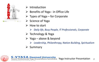 Yoga Instructor Presentation 2
 Introduction
 Benefits of Yoga - in Office Life
 Types of Yoga – for Corporate
 Science of Yoga
 How to start
 Daily life, Busy People, IT Professionals, Corporate
 Technology & Yoga
 Yoga – above & beyond
 Leadership, Philanthropy, Nation Building, Spiritualism
 Summary
 