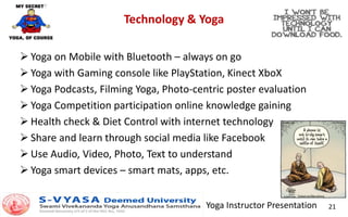 Yoga Instructor Presentation 21
Technology & Yoga
 Yoga on Mobile with Bluetooth – always on go
 Yoga with Gaming console like PlayStation, Kinect XboX
 Yoga Podcasts, Filming Yoga, Photo-centric poster evaluation
 Yoga Competition participation online knowledge gaining
 Health check & Diet Control with internet technology
 Share and learn through social media like Facebook
 Use Audio, Video, Photo, Text to understand
 Yoga smart devices – smart mats, apps, etc.
 