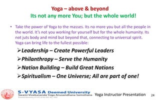 Yoga Instructor Presentation 24
Yoga – above & beyond
Its not any more You; but the whole world!
• Take the power of Yoga to the masses. Its no more you but all the people in
the world. It‘s not you working for yourself but for the whole humanity. Its
not juts body and mind but beyond that, connecting to universal spirit.
Yoga can bring life to the fullest possible:
Leadership – Create Powerful Leaders
Philanthropy – Serve the Humanity
Nation Building – Build Great Nations
Spiritualism – One Universe; All are part of one!
 