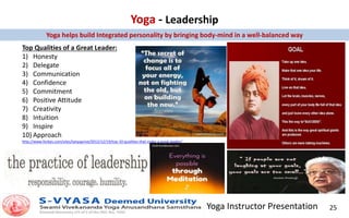 Yoga Instructor Presentation 25
Yoga - Leadership
Top Qualities of a Great Leader:
1) Honesty
2) Delegate
3) Communication
4) Confidence
5) Commitment
6) Positive Attitude
7) Creativity
8) Intuition
9) Inspire
10) Approach
http://www.forbes.com/sites/tanyaprive/2012/12/19/top-10-qualities-that-make-a-great-leader/
Yoga helps build Integrated personality by bringing body-mind in a well-balanced way
 