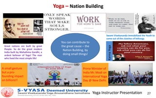 Yoga Instructor Presentation 27
Yoga – Nation Building
You can contribute to
the great cause – the
Nation Building, by
doing small things!
Great nations are built by great
People. So do the great modern
India built by Mahathma Gandhi, a
ardent believer of Yoga! The man
who lived the most simple life!
Swami Vivekananda immobilized the Youth to
come out of the clutches of lethargy.
A small gesture
but a pro-
founding impact
on billions!!
Prime Minister of
India Mr. Modi on
International Yoga
Day @ New Delhi.
KarmaYoga
 
