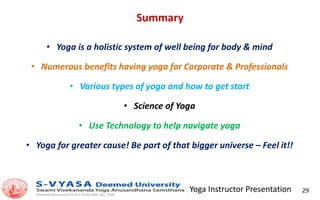 Yoga Instructor Presentation 29
Summary
• Yoga is a holistic system of well being for body & mind
• Numerous benefits having yoga for Corporate & Professionals
• Various types of yoga and how to get start
• Science of Yoga
• Use Technology to help navigate yoga
• Yoga for greater cause! Be part of that bigger universe – Feel it!!
 
