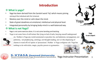 Yoga Instructor Presentation 3
Introduction
 What is yoga?
• Yoga has been derived from the Sanskrit word 'Yuj' which means joining
- joining of the individual with the Universal.
• Mastery over the mind or calm down the mind.
• State of great steadiness at emotional, intellectual and physical level.
• Integrated personality by bringing body-mind in a well-balanced way.
 What is not Yoga?
• Yoga is not some exercise alone. It is not some bending and twisting.
• Yoga is not some form of self-torture like lying on bed of nails, burying oneself underground
etc. Neither is Yoga any weird ceremonial or peculiar rite, not hedonism, not paganism, not
palmistry, not prophesying, astrology, not thought-reading, nor is it the dispensing of
charms to ward off evil spirits or 'possessions'. Neither is Yoga a religious cult. Yoga has
nothing to do with tricks, magic, psychic powers or gymnastics.
 