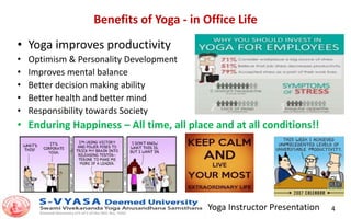 Yoga Instructor Presentation 4
Benefits of Yoga - in Office Life
• Yoga improves productivity
• Optimism & Personality Development
• Improves mental balance
• Better decision making ability
• Better health and better mind
• Responsibility towards Society
• Enduring Happiness – All time, all place and at all conditions!!
 