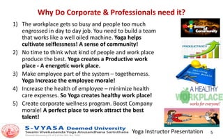 Yoga Instructor Presentation 5
Why Do Corporate & Professionals need it?
1) The workplace gets so busy and people too much
engrossed in day to day job. You need to build a team
that works like a well oiled machine. Yoga helps
cultivate selflessness! A sense of community!
2) No time to think what kind of people and work place
produce the best. Yoga creates a Productive work
place - A energetic work place.
3) Make employee part of the system – togetherness.
Yoga Increase the employee morale!
4) Increase the health of employee – minimize health
care expenses. So Yoga creates healthy work place!
5) Create corporate wellness program. Boost Company
morale! A perfect place to work attract the best
talent!
 