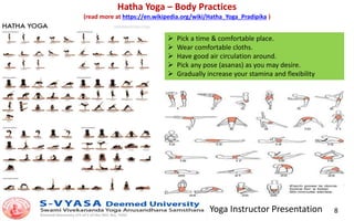 Yoga Instructor Presentation 8
Hatha Yoga – Body Practices
(read more at https://en.wikipedia.org/wiki/Hatha_Yoga_Pradipika )
 Pick a time & comfortable place.
 Wear comfortable cloths.
 Have good air circulation around.
 Pick any pose (asanas) as you may desire.
 Gradually increase your stamina and flexibility
 
