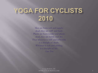 Yoga for Cyclists2010	 Men are born soft and supple: dead, they are stiff and hard. Plants are born tender and pliant: dead, they are brittle and dry. Thus whoever is stiff and inflexible is a disciple of death. Whoever is soft and yielding is a disciple of life. -Lao Tsu Craig Roberts, DC    WWW.DOCROBERTS.COM 1 