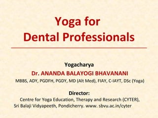Yoga for
Dental Professionals
Yogacharya
Dr. ANANDA BALAYOGI BHAVANANI
MBBS, ADY, PGDFH, PGDY, MD (Alt Med), FIAY, C-IAYT, DSc (Yoga)
Director:
Centre for Yoga Education, Therapy and Research (CYTER),
Sri Balaji Vidyapeeth, Pondicherry. www. sbvu.ac.in/cyter
 