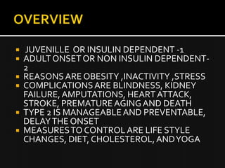  JUVENILLE OR INSULIN DEPENDENT -1
ADULT ONSET OR NON INSULIN DEPENDENT-
2
REASONS ARE OBESITY ,INACTIVITY ,STRESS
COMPLICATIONS ARE BLINDNESS, KIDNEY
FAILURE, AMPUTATIONS, HEART ATTACK,
STROKE, PREMATURE AGING AND DEATH
TYPE 2 IS MANAGEABLE AND PREVENTABLE,
DELAY THE ONSET
MEASURES TO CONTROL ARE LIFE STYLE
CHANGES, DIET, CHOLESTEROL, AND YOGA