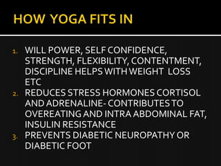 1. WILL POWER, SELF CONFIDENCE,
STRENGTH, FLEXIBILITY, CONTENTMENT,
DISCIPLINE HELPS WITH WEIGHT LOSS
ETC
2. REDUCES STRESS HORMONES CORTISOL
AND ADRENALINE- CONTRIBUTES TO
OVEREATING AND INTRA ABDOMINAL FAT,
INSULIN RESISTANCE
3. PREVENTS DIABETIC NEUROPATHY OR
DIABETIC FOOT