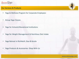 www.satwayoga.com
Our Services & Products
• Yoga & Wellness Program for Corporate Employees
• Group Yoga Classes
• Yoga for Schools/Educational Institutions
• Yoga for Weight Management & Nutritious Diet Intake
• Yoga Retreat in Rishikesh, Goa & Kerala
• Yoga Products & Accessories- Shop With Us
 