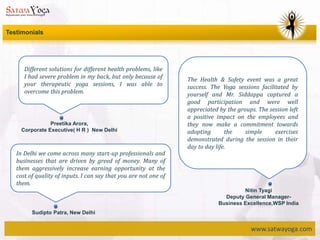 www.satwayoga.com
Testimonials
Different solutions for different health problems, like
I had severe problem in my back, but only because of
your therapeutic yoga sessions, I was able to
overcome this problem.
Preetika Arora,
Corporate Executive( H R ) New Delhi
The Health & Safety event was a great
success. The Yoga sessions facilitated by
yourself and Mr. Siddappa captured a
good participation and were well
appreciated by the groups. The session left
a positive impact on the employees and
they now make a commitment towards
adopting the simple exercises
demonstrated during the session in their
day to day life.
Nitin Tyagi
Deputy General Manager-
Business Excellence,WSP India
In Delhi we come across many start-up professionals and
businesses that are driven by greed of money. Many of
them aggressively increase earning opportunity at the
cost of quality of inputs. I can say that you are not one of
them.
Sudipto Patra, New Delhi
 