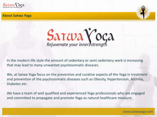 www.satwayoga.com
In the modern life style the amount of sedentary or semi sedentary work is increasing
that may lead to many unwanted psychosomatic diseases.
We, at Satwa Yoga focus on the preventive and curative aspects of the Yoga in treatment
and prevention of the psychosomatic diseases such as Obesity, Hypertension, Asthma,
Diabetes etc.
We have a team of well qualified and experienced Yoga professionals who are engaged
and committed to propagate and promote Yoga as natural healthcare measure.
About Satwa Yoga
 