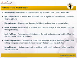 www.satwayoga.com
Problems Caused due to Diabetes
• Heart Disease – People with diabetes have a higher risk for heart attack and stroke.
• Eye Complications – People with diabetes have a higher risk of blindness and other
vision problems.
• Kidney Disease – Diabetes can damage the kidneys and may lead to kidney failure.
• Nerve Damage (neuropathy) – Diabetes can cause damage to the nerves that run
through the body.
• Foot Problems – Nerve damage, infections of the feet, and problems with blood flow to
the feet can be caused by diabetes.
• Skin Complications – Diabetes can cause skin problems, such as infections, sores, and
itching. Skin problems are sometimes a first sign that someone has diabetes.
• Dental Disease – Diabetes can lead to problems with teeth and gums, called gingivitis
and periodontitis.
 