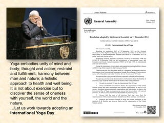 Yoga embodies unity of mind and
body; thought and action; restraint
and fulfillment; harmony between
man and nature; a holistic
approach to health and well being.
It is not about exercise but to
discover the sense of oneness
with yourself, the world and the
nature.
…Let us work towards adopting an
International Yoga Day
 