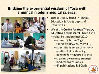 Bridging the experiential wisdom of Yoga with
empirical modern medical science.
• Yoga is usually found in Physical
Education & Sports deptts of
universities
• We at the Centre for Yoga Therapy,
Education and Research, have it in a
medical institution since 2010
– educating future Yoga
therapists (PGDYT, M.Phil..),
– scientifically researching Yoga,
– quality of life enhancing
benefits for ~ 23000 patients
– creating awareness amongst
medical professionals
– 44 publications & 3 CMEs
 