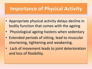 Importance of Physical Activity
• Appropriate physical activity delays decline in
bodily function that comes with the ageing
• Physiological ageing hastens when sedentary
• Extended periods of sitting, lead to muscular
shortening, tightening and weakening.
• Lack of movement leads to joint deterioration
and loss of flexibility.
 