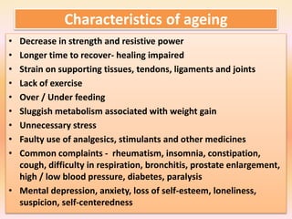Characteristics of ageing
• Decrease in strength and resistive power
• Longer time to recover- healing impaired
• Strain on supporting tissues, tendons, ligaments and joints
• Lack of exercise
• Over / Under feeding
• Sluggish metabolism associated with weight gain
• Unnecessary stress
• Faulty use of analgesics, stimulants and other medicines
• Common complaints - rheumatism, insomnia, constipation,
cough, difficulty in respiration, bronchitis, prostate enlargement,
high / low blood pressure, diabetes, paralysis
• Mental depression, anxiety, loss of self-esteem, loneliness,
suspicion, self-centeredness
 