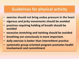 Guidelines for physical activity
• exercise should not bring undue pressure in the heart
• vigorous and jerky movements should be avoided
• practices requiring holding of breath should be
avoided
• excessive stretching and twisting should be avoided
• breathing out consciously is more important.
• daily exercise is better than intermittent practice
• systematic group-oriented program promotes health
involvement and commitment
 
