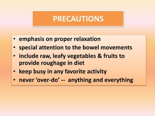 PRECAUTIONS
• emphasis on proper relaxation
• special attention to the bowel movements
• include raw, leafy vegetables & fruits to
provide roughage in diet
• keep busy in any favorite activity
• never ‘over-do’ -- anything and everything
 