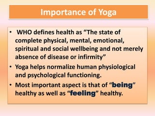 Importance of Yoga
• WHO defines health as “The state of
complete physical, mental, emotional,
spiritual and social wellbeing and not merely
absence of disease or infirmity”
• Yoga helps normalize human physiological
and psychological functioning.
• Most important aspect is that of “being”
healthy as well as “feeling” healthy.
 
