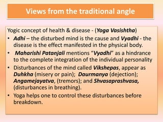 Views from the traditional angle
Yogic concept of health & disease - (Yoga Vasishtha)
• Adhi – the disturbed mind is the cause and Vyadhi - the
disease is the effect manifested in the physical body.
• Maharishi Patanjali mentions “Vyadhi” as a hindrance
to the complete integration of the individual personality
• Disturbances of the mind called Vikshepas, appear as
Duhkha (misery or pain); Daurmanya (dejection);
Angamejayatva, (tremors); and Shvasaprashvasa,
(disturbances in breathing).
• Yoga helps one to control these disturbances before
breakdown.
 