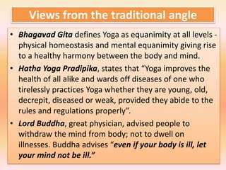Views from the traditional angle
• Bhagavad Gita defines Yoga as equanimity at all levels -
physical homeostasis and mental equanimity giving rise
to a healthy harmony between the body and mind.
• Hatha Yoga Pradipika, states that “Yoga improves the
health of all alike and wards off diseases of one who
tirelessly practices Yoga whether they are young, old,
decrepit, diseased or weak, provided they abide to the
rules and regulations properly”.
• Lord Buddha, great physician, advised people to
withdraw the mind from body; not to dwell on
illnesses. Buddha advises “even if your body is ill, let
your mind not be ill.”
 