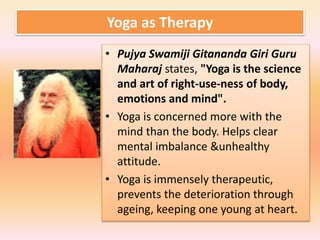 Yoga as Therapy
• Pujya Swamiji Gitananda Giri Guru
Maharaj states, "Yoga is the science
and art of right-use-ness of body,
emotions and mind".
• Yoga is concerned more with the
mind than the body. Helps clear
mental imbalance &unhealthy
attitude.
• Yoga is immensely therapeutic,
prevents the deterioration through
ageing, keeping one young at heart.
 