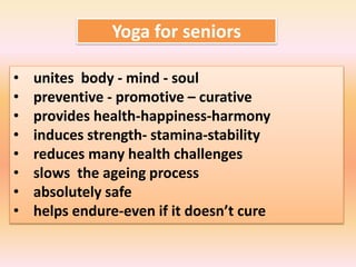Yoga for seniors
• unites body - mind - soul
• preventive - promotive – curative
• provides health-happiness-harmony
• induces strength- stamina-stability
• reduces many health challenges
• slows the ageing process
• absolutely safe
• helps endure-even if it doesn’t cure
 