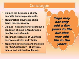 Conclusion
• Old age can be made not only
bearable but also pleasurable.
• Yoga practice elevates mood &
drives loneliness away
• Old age - not a matter of years but a
condition of mind &Yoga brings a
healthy state of mind.
• Taps inner reservoirs of unlimited
energy, creativity, and vitality
• Yoga enables to attain and maintain
the “Sukhasthanam” of physical,
mental and spiritual wellbeing.
Yoga may
not only
add a few
years to life
but also
may add
life to the
years
 