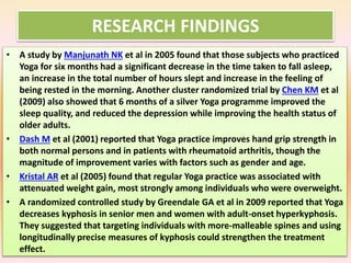 RESEARCH FINDINGS
• A study by Manjunath NK et al in 2005 found that those subjects who practiced
Yoga for six months had a significant decrease in the time taken to fall asleep,
an increase in the total number of hours slept and increase in the feeling of
being rested in the morning. Another cluster randomized trial by Chen KM et al
(2009) also showed that 6 months of a silver Yoga programme improved the
sleep quality, and reduced the depression while improving the health status of
older adults.
• Dash M et al (2001) reported that Yoga practice improves hand grip strength in
both normal persons and in patients with rheumatoid arthritis, though the
magnitude of improvement varies with factors such as gender and age.
• Kristal AR et al (2005) found that regular Yoga practice was associated with
attenuated weight gain, most strongly among individuals who were overweight.
• A randomized controlled study by Greendale GA et al in 2009 reported that Yoga
decreases kyphosis in senior men and women with adult-onset hyperkyphosis.
They suggested that targeting individuals with more-malleable spines and using
longitudinally precise measures of kyphosis could strengthen the treatment
effect.
 