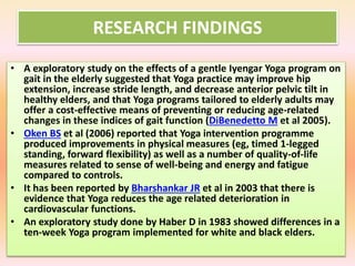 RESEARCH FINDINGS
• A exploratory study on the effects of a gentle Iyengar Yoga program on
gait in the elderly suggested that Yoga practice may improve hip
extension, increase stride length, and decrease anterior pelvic tilt in
healthy elders, and that Yoga programs tailored to elderly adults may
offer a cost-effective means of preventing or reducing age-related
changes in these indices of gait function (DiBenedetto M et al 2005).
• Oken BS et al (2006) reported that Yoga intervention programme
produced improvements in physical measures (eg, timed 1-legged
standing, forward flexibility) as well as a number of quality-of-life
measures related to sense of well-being and energy and fatigue
compared to controls.
• It has been reported by Bharshankar JR et al in 2003 that there is
evidence that Yoga reduces the age related deterioration in
cardiovascular functions.
• An exploratory study done by Haber D in 1983 showed differences in a
ten-week Yoga program implemented for white and black elders.
 