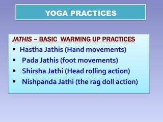 YOGA PRACTICES
JATHIS – BASIC WARMING UP PRACTICES
 Hastha Jathis (Hand movements)
 Pada Jathis (foot movements)
 Shirsha Jathi (Head rolling action)
 Nishpanda Jathi (the rag doll action)
 