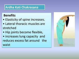 Benefits
• Elasticity of spine increases.
• Lateral thoracic muscles are
stretched
• Hip joints become flexible,
• increases lung capacity and
reduces excess fat around the
waist
Ardha Kati Chakrasana
 