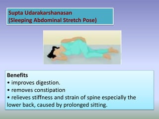 Supta Udarakarshanasan
(Sleeping Abdominal Stretch Pose)
Benefits
• improves digestion.
• removes constipation
• relieves stiffness and strain of spine especially the
lower back, caused by prolonged sitting.
 