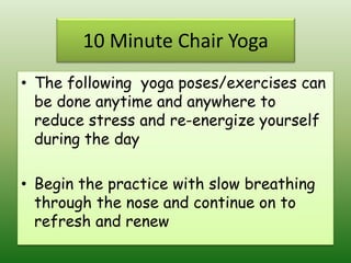 10 Minute Chair Yoga
• The following yoga poses/exercises can
be done anytime and anywhere to
reduce stress and re-energize yourself
during the day
• Begin the practice with slow breathing
through the nose and continue on to
refresh and renew
 
