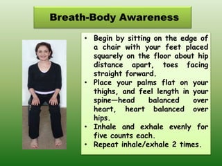 Breath-Body Awareness
• Begin by sitting on the edge of
a chair with your feet placed
squarely on the floor about hip
distance apart, toes facing
straight forward.
• Place your palms flat on your
thighs, and feel length in your
spine—head balanced over
heart, heart balanced over
hips.
• Inhale and exhale evenly for
five counts each.
• Repeat inhale/exhale 2 times.
 
