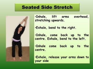 Seated Side Stretch
•Inhale, lift arms overhead,
stretching upwards.
•Exhale, bend to the right.
•Inhale, come back up to the
centre. Exhale, bend to the left.
•Inhale come back up to the
centre.
•Exhale, release your arms down to
your side
 