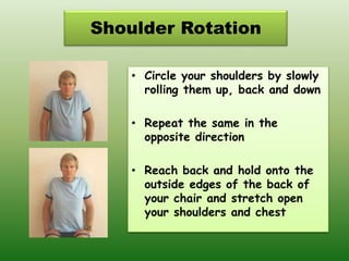Shoulder Rotation
• Circle your shoulders by slowly
rolling them up, back and down
• Repeat the same in the
opposite direction
• Reach back and hold onto the
outside edges of the back of
your chair and stretch open
your shoulders and chest
 