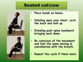 Seated cat/cow
• Place hands on knees.
• Inhaling open your chest ,arch
the back and look up
• Exhaling push spine backward
bringing neck down.
• Be conscious of the movement
and feel the spine moving in
coordination with the breath.
• Repeat the cycle 9 times more.
 