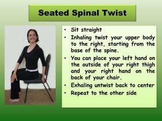 Seated Spinal Twist
• Sit straight
• Inhaling twist your upper body
to the right, starting from the
base of the spine.
• You can place your left hand on
the outside of your right thigh
and your right hand on the
back of your chair.
• Exhaling untwist back to center
• Repeat to the other side
 