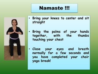 Namaste !!!
• Bring your knees to center and sit
straight
• Bring the palms of your hands
together, with the thumbs
touching your chest
• Close your eyes and breath
normally for a few seconds and
you have completed your chair
yoga break!
 