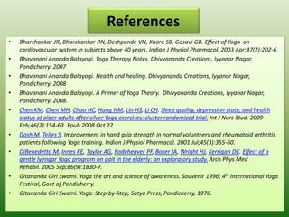 References
• Bharshankar JR, Bharshankar RN, Deshpande VN, Kaore SB, Gosavi GB. Effect of Yoga on
cardiovascular system in subjects above 40 years. Indian J Physiol Pharmacol. 2003 Apr;47(2):202-6.
• Bhavanani Ananda Balayogi. Yoga Therapy Notes. Dhivyananda Creations, Iyyanar Nagar,
Pondicherry. 2007
• Bhavanani Ananda Balayogi. Health and healing. Dhivyananda Creations, Iyyanar Nagar,
Pondicherry. 2008
• Bhavanani Ananda Balayogi. A Primer of Yoga Theory. Dhivyananda Creations, Iyyanar Nagar,
Pondicherry. 2008.
• Chen KM, Chen MH, Chao HC, Hung HM, Lin HS, Li CH. Sleep quality, depression state, and health
status of older adults after silver Yoga exercises: cluster randomized trial. Int J Nurs Stud. 2009
Feb;46(2):154-63. Epub 2008 Oct 22.
• Dash M, Telles S. Improvement in hand grip strength in normal volunteers and rheumatoid arthritis
patients following Yoga training. Indian J Physiol Pharmacol. 2001 Jul;45(3):355-60.
• DiBenedetto M, Innes KE, Taylor AG, Rodeheaver PF, Boxer JA, Wright HJ, Kerrigan DC. Effect of a
gentle Iyengar Yoga program on gait in the elderly: an exploratory study. Arch Phys Med
Rehabil. 2005 Sep;86(9):1830-7.
• Gitananda Giri Swami. Yoga the art and science of awareness. Souvenir 1996; 4th International Yoga
Festival, Govt of Pondicherry.
• Gitananda Giri Swami. Yoga: Step-by-Step, Satya Press, Pondicherry, 1976.
 