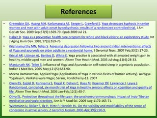 References
• Greendale GA, Huang MH, Karlamangla AS, Seeger L, Crawford S. Yoga decreases kyphosis in senior
women and men with adult-onset hyperkyphosis: results of a randomized controlled trial. J Am
Geriatr Soc. 2009 Sep;57(9):1569-79. Epub 2009 Jul 21.
• Haber D. Yoga as a preventive health care program for white and black elders: an exploratory study. Int
J Aging Hum Dev. 1983;17(3):169-76.
• Krishnamurthy MN, Telles S. Assessing depression following two ancient Indian interventions: effects
of Yoga and ayurveda on older adults in a residential home. J Gerontol Nurs. 2007 Feb;33(2):17-23.
• Kristal AR, Littman AJ, Benitez D, White E. Yoga practice is associated with attenuated weight gain in
healthy, middle-aged men and women. Altern Ther Health Med. 2005 Jul-Aug;11(4):28-33.
• Manjunath NK, Telles S. Influence of Yoga and Ayurveda on self-rated sleep in a geriatric population.
Indian J Med Res. 2005 May;121(5):683-90.
• Meena Ramanathan. Applied Yoga (Applications of Yoga in various fields of human activity). Aarogya
Yogalayam, Venkateswara Nagar, Saram, Pondicherry-13. 2007
• Oken BS, Zajdel D, Kishiyama S, Flegal K, Dehen C, Haas M, Kraemer DF, Lawrence J, Leyva J.
Randomized, controlled, six-month trial of Yoga in healthy seniors: effects on cognition and quality of
life. Altern Ther Health Med. 2006 Jan-Feb;12(1):40-7.
• Olivo EL. Protection throughout the life span: the psychoneuroimmunologic impact of Indo-Tibetan
meditative and yogic practices. Ann N Y Acad Sci. 2009 Aug;1172:163-71.
• Wiesmann U, Rölker S, Ilg H, Hirtz P, Hannich HJ. On the stability and modifiability of the sense of
coherence in active seniors. Z Gerontol Geriatr. 2006 Apr;39(2):90-9.
 