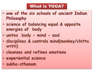 • one of the six schools of ancient Indian
Philosophy
• science of balancing equal & opposite
energies of body
• unites body - mind - soul
• disciplines & controls mind(monkey/chitta
vritti)
• cleanses and refines emotions
• experiential science
• sukha-sthanam
What is YOGA?
 