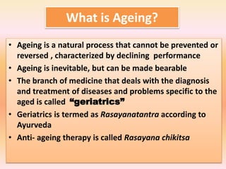 What is Ageing?
• Ageing is a natural process that cannot be prevented or
reversed , characterized by declining performance
• Ageing is inevitable, but can be made bearable
• The branch of medicine that deals with the diagnosis
and treatment of diseases and problems specific to the
aged is called “geriatrics”
• Geriatrics is termed as Rasayanatantra according to
Ayurveda
• Anti- ageing therapy is called Rasayana chikitsa
 