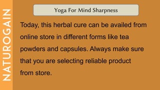 Yoga For Mind Sharpness
Today, this herbal cure can be availed from
online store in different forms like tea
powders and capsules. Always make sure
that you are selecting reliable product
from store.
 