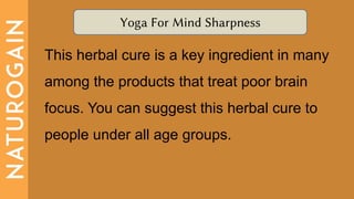 Yoga For Mind Sharpness
This herbal cure is a key ingredient in many
among the products that treat poor brain
focus. You can suggest this herbal cure to
people under all age groups.
 